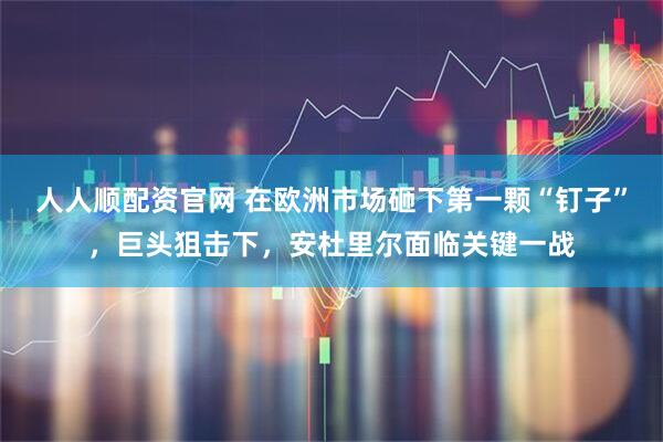 人人顺配资官网 在欧洲市场砸下第一颗“钉子”，巨头狙击下，安杜里尔面临关键一战