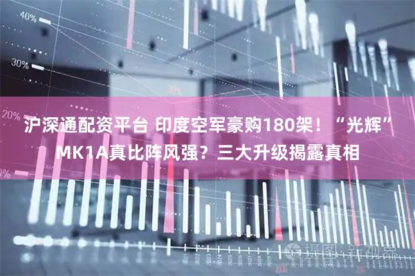 沪深通配资平台 印度空军豪购180架！“光辉”MK1A真比阵风强？三大升级揭露真相
