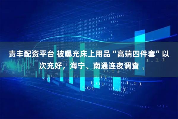 责丰配资平台 被曝光床上用品“高端四件套”以次充好，海宁、南通连夜调查