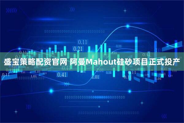 盛宝策略配资官网 阿曼Mahout硅砂项目正式投产