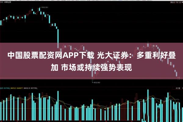 中国股票配资网APP下载 光大证券：多重利好叠加 市场或持续强势表现