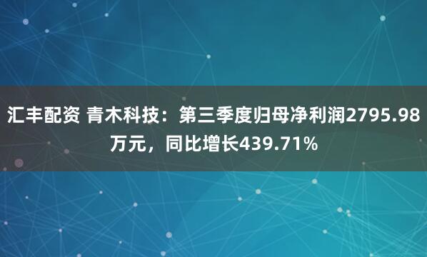 汇丰配资 青木科技：第三季度归母净利润2795.98万元，同比增长439.71%