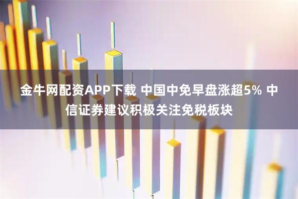 金牛网配资APP下载 中国中免早盘涨超5% 中信证券建议积极关注免税板块