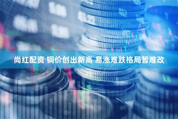 尚红配资 铜价创出新高 易涨难跌格局暂难改