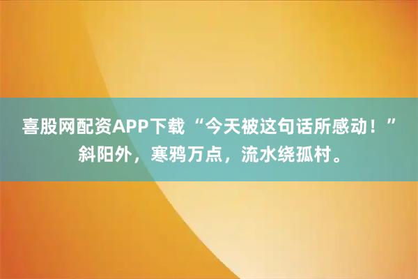 喜股网配资APP下载 “今天被这句话所感动！”斜阳外，寒鸦万点，流水绕孤村。