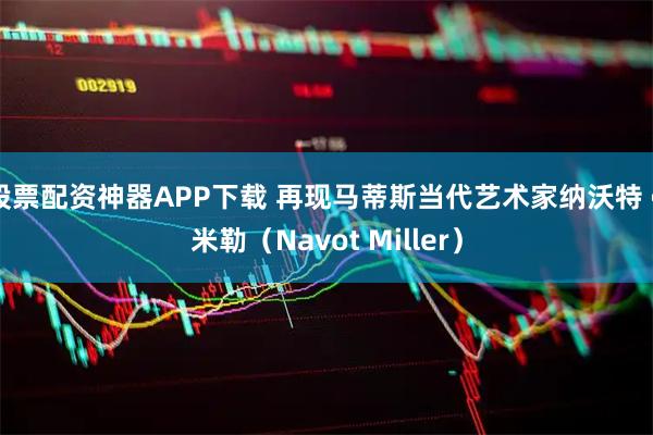 股票配资神器APP下载 再现马蒂斯当代艺术家纳沃特 • 米勒（Navot Miller）