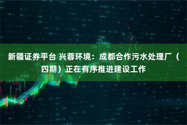 新疆证券平台 兴蓉环境：成都合作污水处理厂（四期）正在有序推进建设工作