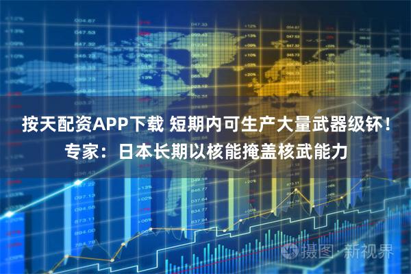 按天配资APP下载 短期内可生产大量武器级钚！专家：日本长期以核能掩盖核武能力