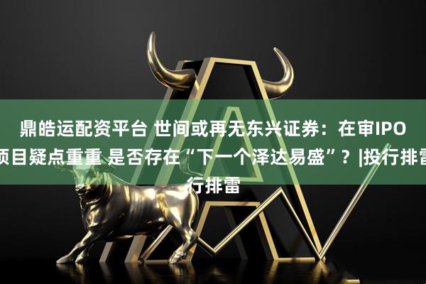 鼎皓运配资平台 世间或再无东兴证券：在审IPO项目疑点重重 是否存在“下一个泽达易盛”？|投行排雷