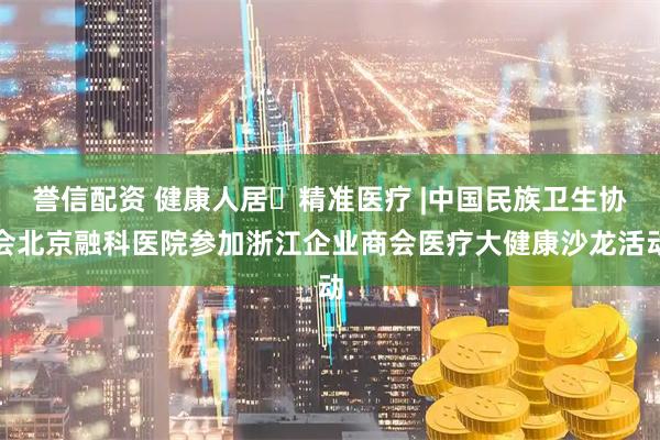 誉信配资 健康人居・精准医疗 |中国民族卫生协会北京融科医院参加浙江企业商会医疗大健康沙龙活动