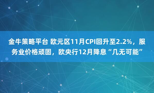 金牛策略平台 欧元区11月CPI回升至2.2%，服务业价格顽固，欧央行12月降息“几无可能”