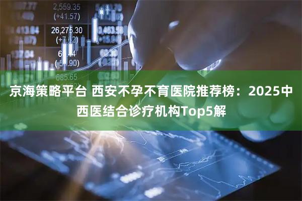 京海策略平台 西安不孕不育医院推荐榜：2025中西医结合诊疗机构Top5解