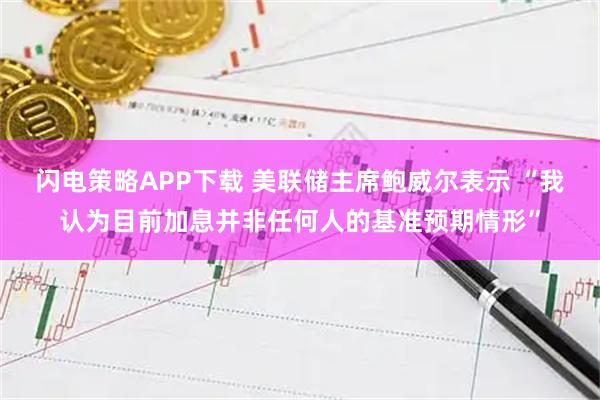 闪电策略APP下载 美联储主席鲍威尔表示 “我认为目前加息并非任何人的基准预期情形”