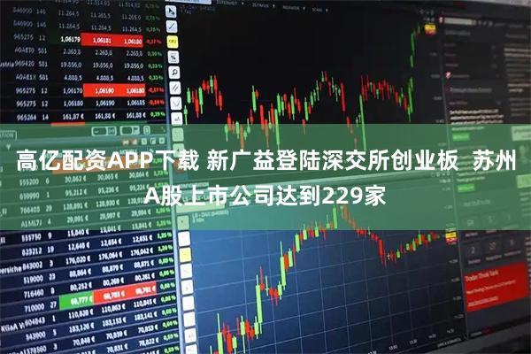 高亿配资APP下载 新广益登陆深交所创业板  苏州A股上市公司达到229家