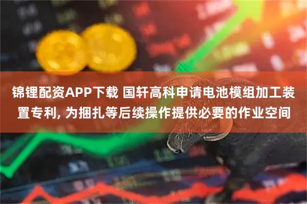锦锂配资APP下载 国轩高科申请电池模组加工装置专利, 为捆扎等后续操作提供必要的作业空间