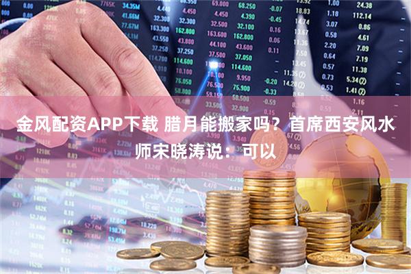 金风配资APP下载 腊月能搬家吗？首席西安风水师宋晓涛说：可以