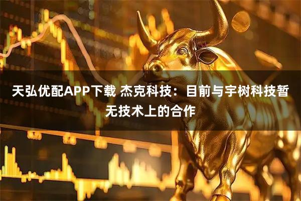 天弘优配APP下载 杰克科技：目前与宇树科技暂无技术上的合作