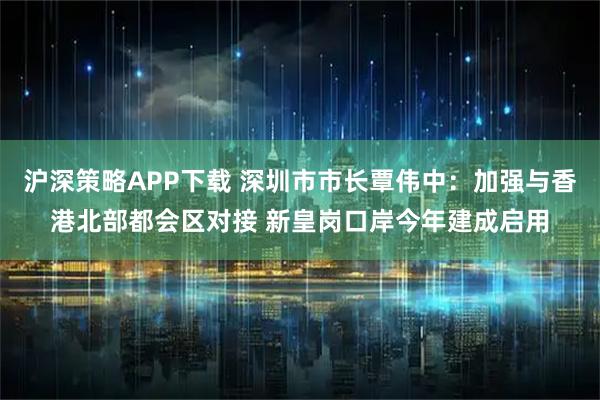 沪深策略APP下载 深圳市市长覃伟中：加强与香港北部都会区对接 新皇岗口岸今年建成启用