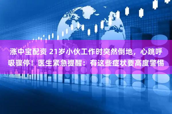 涨中宝配资 21岁小伙工作时突然倒地，心跳呼吸骤停！医生紧急提醒：有这些症状要高度警惕