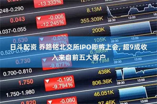 日斗配资 乔路铭北交所IPO即将上会, 超9成收入来自前五大客户