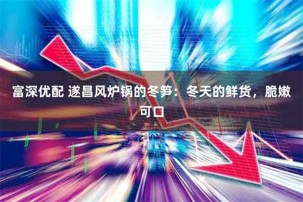 富深优配 遂昌风炉锅的冬笋：冬天的鲜货，脆嫩可口