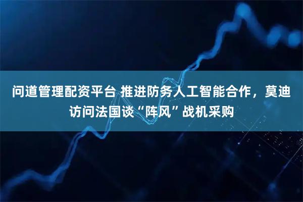 问道管理配资平台 推进防务人工智能合作，莫迪访问法国谈“阵风”战机采购