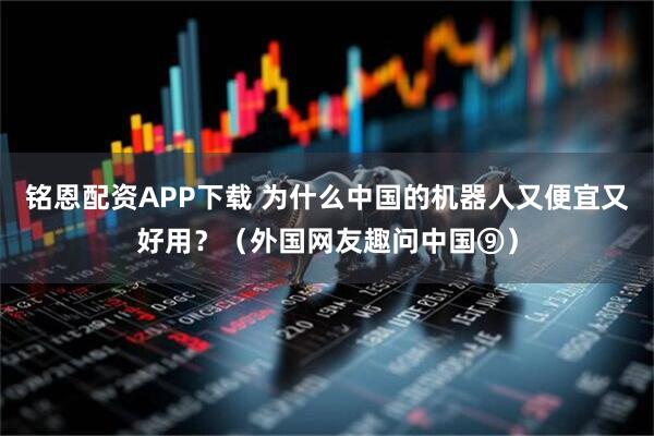 铭恩配资APP下载 为什么中国的机器人又便宜又好用？（外国网友趣问中国⑨）