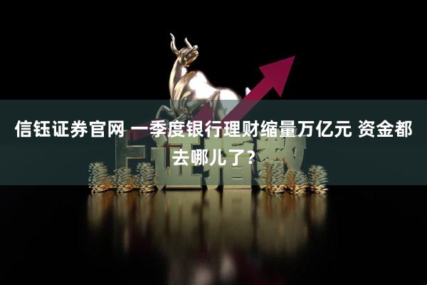信钰证券官网 一季度银行理财缩量万亿元 资金都去哪儿了？